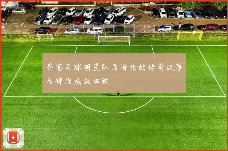 香港足球明星队马海伦的传奇故事与辉煌成就回顾