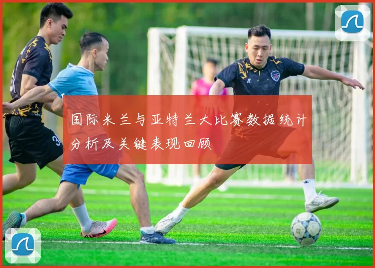 国际米兰与亚特兰大比赛数据统计分析及关键表现回顾
