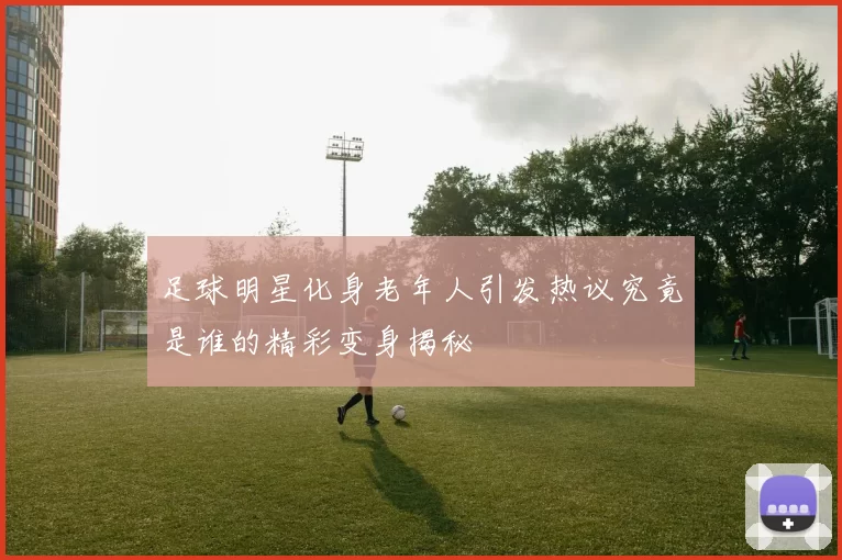 足球明星化身老年人引发热议究竟是谁的精彩变身揭秘