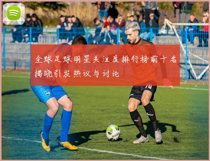 全球足球明星关注度排行榜前十名揭晓引发热议与讨论