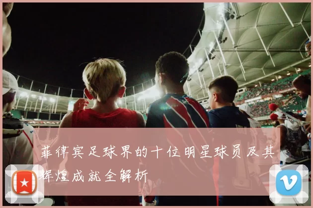 菲律宾足球界的十位明星球员及其辉煌成就全解析
