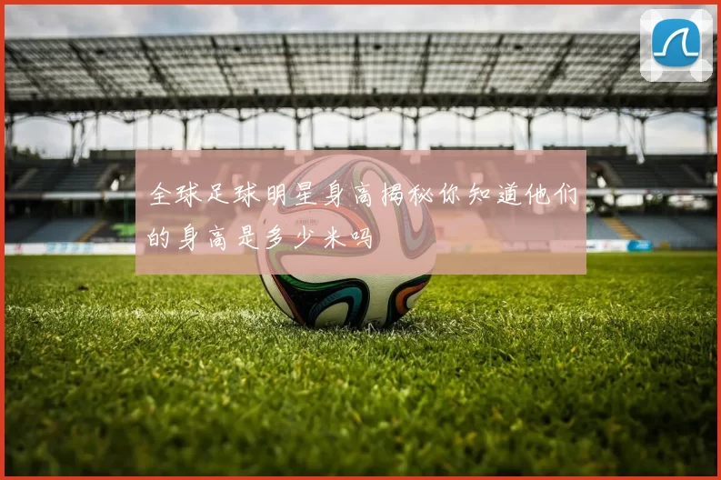 全球足球明星身高揭秘你知道他们的身高是多少米吗