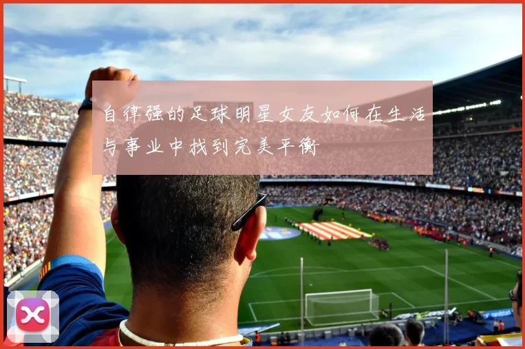 自律强的足球明星女友如何在生活与事业中找到完美平衡