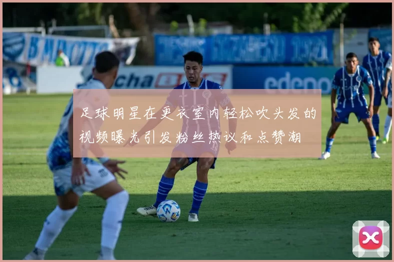 足球明星在更衣室内轻松吹头发的视频曝光引发粉丝热议和点赞潮