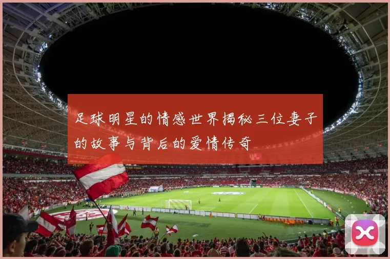 足球明星的情感世界揭秘三位妻子的故事与背后的爱情传奇