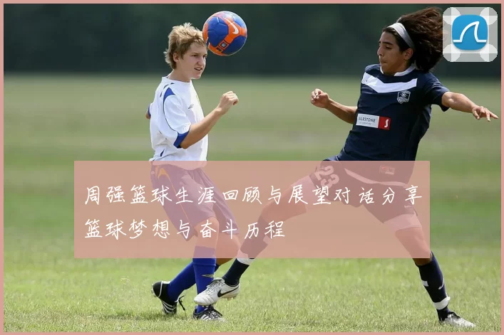 周强篮球生涯回顾与展望对话分享篮球梦想与奋斗历程