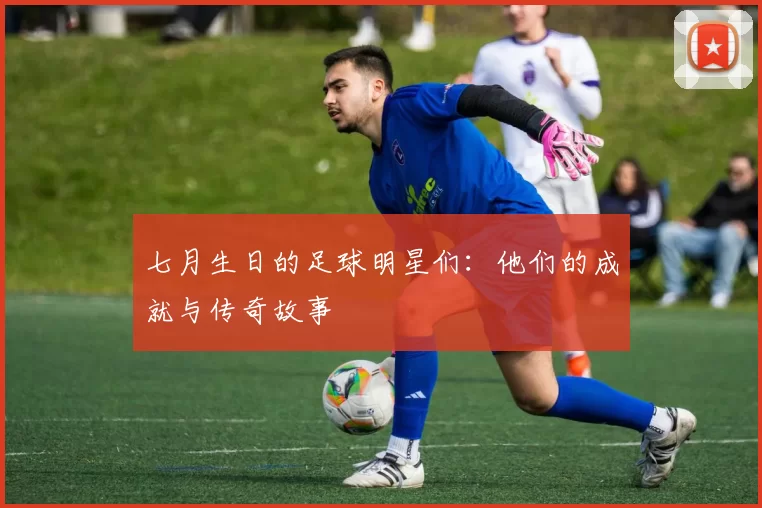 七月生日的足球明星们：他们的成就与传奇故事