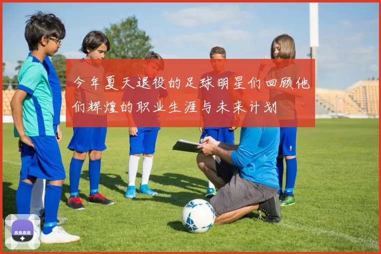 今年夏天退役的足球明星们回顾他们辉煌的职业生涯与未来计划