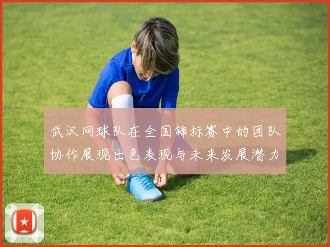 武汉网球队在全国锦标赛中的团队协作展现出色表现与未来发展潜力分析
