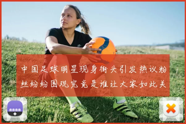 中国足球明星现身街头引发热议粉丝纷纷围观究竟是谁让大家如此关注