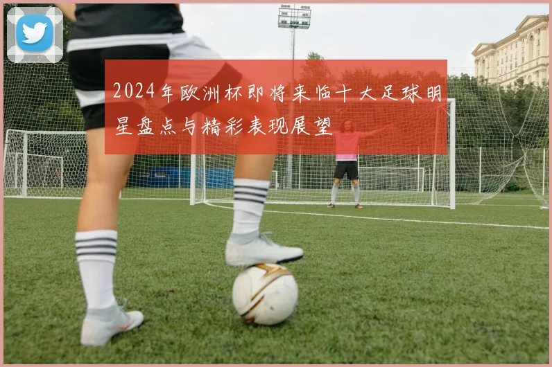 2024年欧洲杯即将来临十大足球明星盘点与精彩表现展望