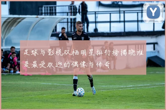 足球与影视双栖明星排行榜揭晓谁是最受欢迎的偶像与传奇