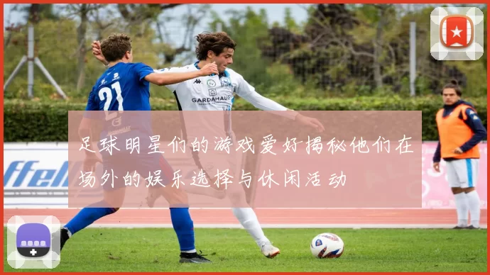 足球明星们的游戏爱好揭秘他们在场外的娱乐选择与休闲活动