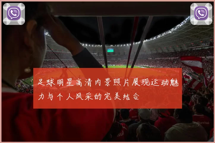 足球明星高清内景照片展现运动魅力与个人风采的完美结合