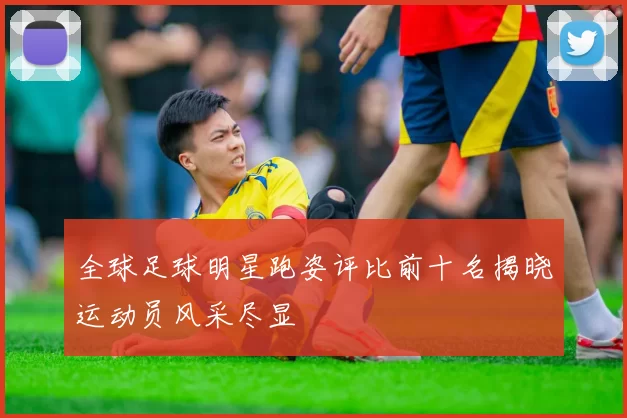 全球足球明星跑姿评比前十名揭晓运动员风采尽显