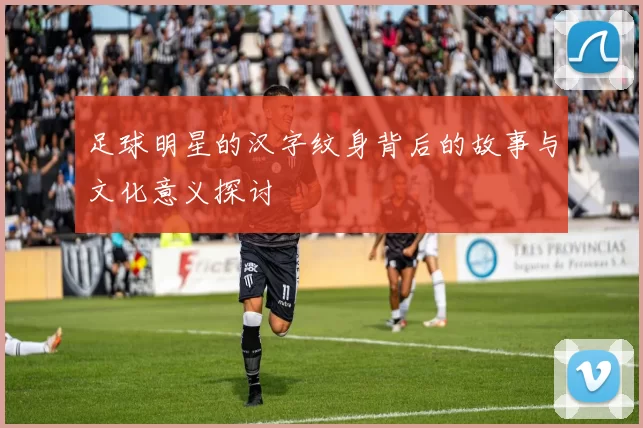 足球明星的汉字纹身背后的故事与文化意义探讨
