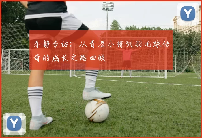 李静专访：从青涩小将到羽毛球传奇的成长之路回顾
