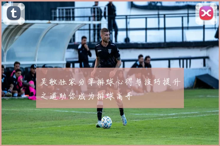 吴敏独家分享排球心得与技巧提升之道助你成为排球高手