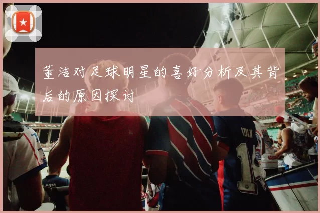 董洁对足球明星的喜好分析及其背后的原因探讨