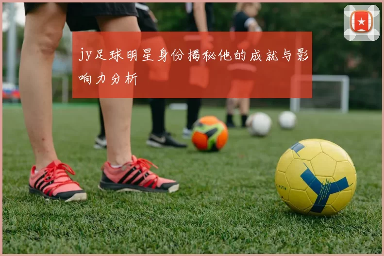 jy足球明星身份揭秘他的成就与影响力分析