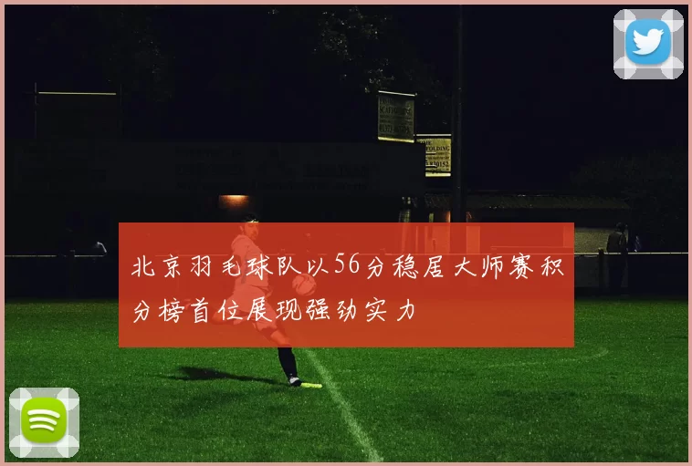北京羽毛球队以56分稳居大师赛积分榜首位展现强劲实力