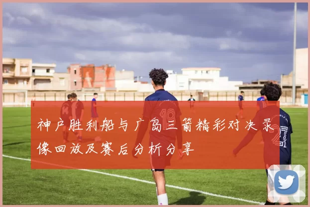 神户胜利船与广岛三箭精彩对决录像回放及赛后分析分享