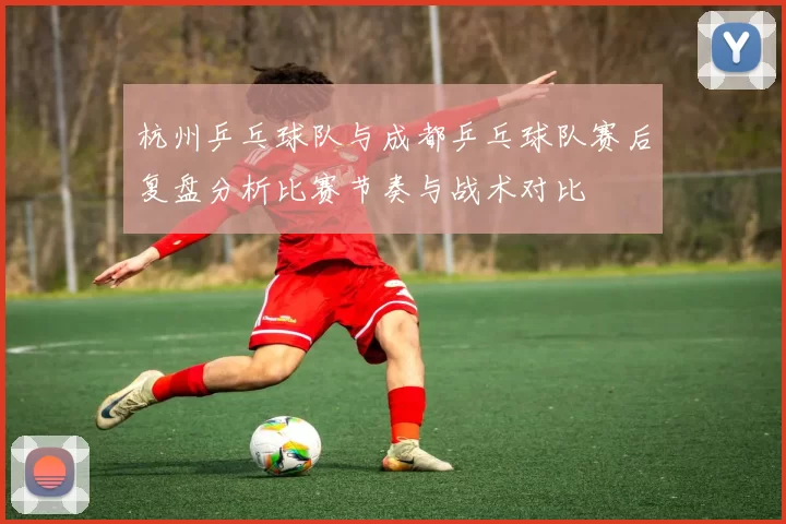 杭州乒乓球队与成都乒乓球队赛后复盘分析比赛节奏与战术对比