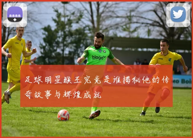 足球明星猴王究竟是谁揭秘他的传奇故事与辉煌成就