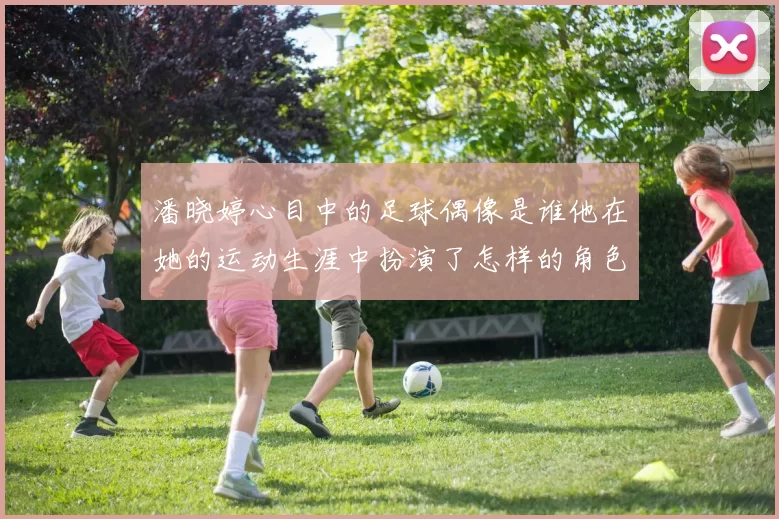 潘晓婷心目中的足球偶像是谁他在她的运动生涯中扮演了怎样的角色