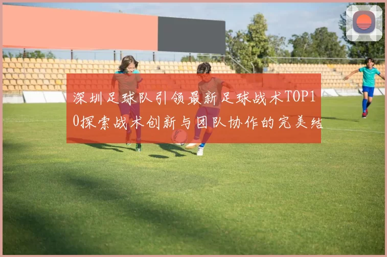 深圳足球队引领最新足球战术TOP10探索战术创新与团队协作的完美结合