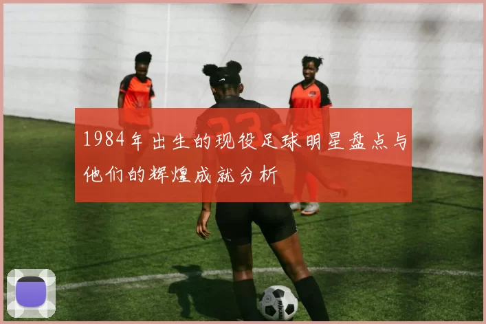 1984年出生的现役足球明星盘点与他们的辉煌成就分析