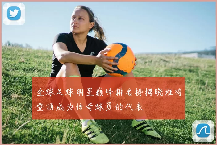 全球足球明星巅峰排名榜揭晓谁将登顶成为传奇球员的代表