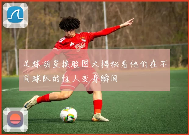 足球明星换脸图大揭秘看他们在不同球队的惊人变身瞬间
