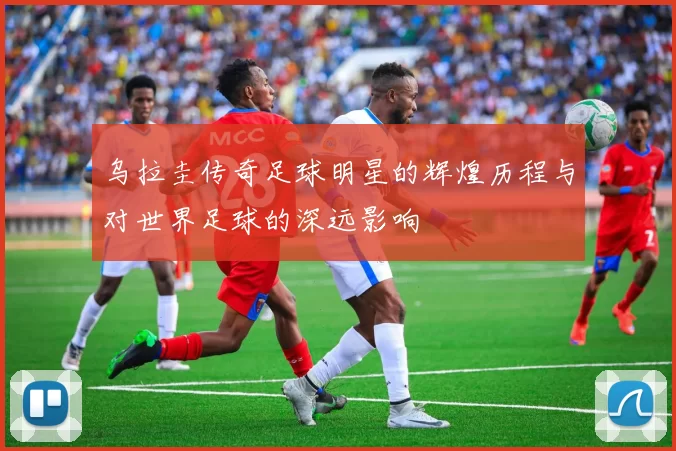 乌拉圭传奇足球明星的辉煌历程与对世界足球的深远影响