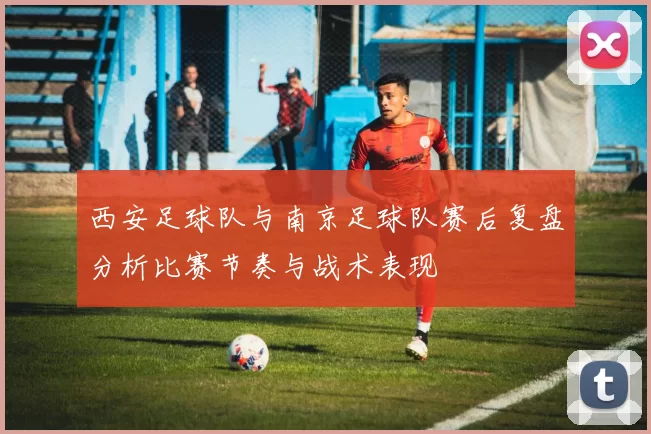 西安足球队与南京足球队赛后复盘分析比赛节奏与战术表现