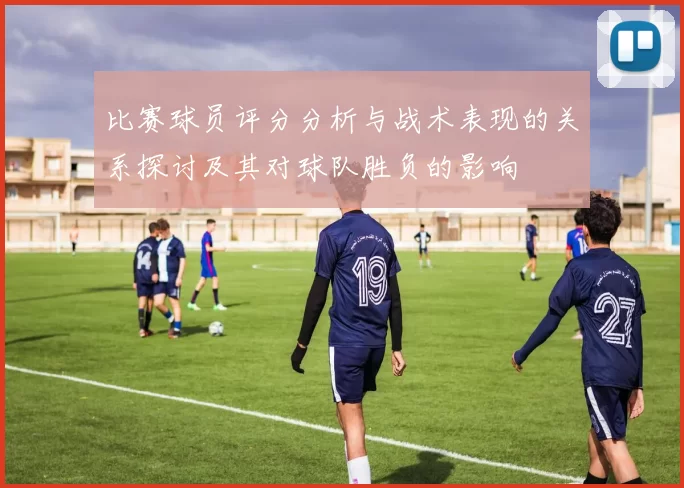 比赛球员评分分析与战术表现的关系探讨及其对球队胜负的影响