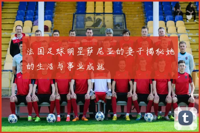 法国足球明星萨尼亚的妻子揭秘她的生活与事业成就