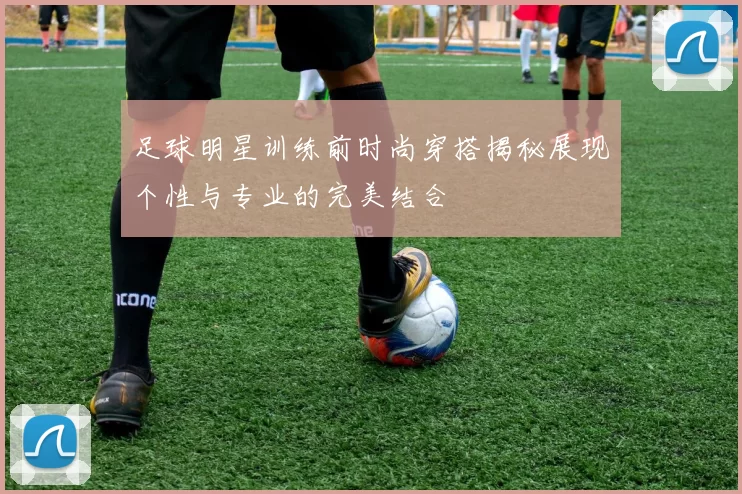 足球明星训练前时尚穿搭揭秘展现个性与专业的完美结合