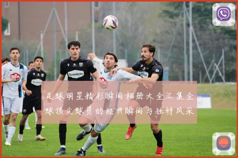 足球明星精彩瞬间相册大全汇集全球顶尖球员的经典瞬间与独特风采