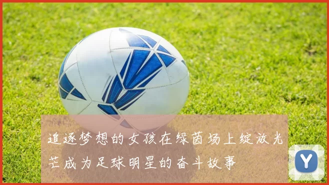 追逐梦想的女孩在绿茵场上绽放光芒成为足球明星的奋斗故事