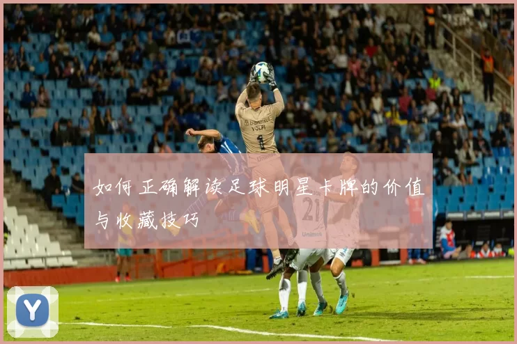如何正确解读足球明星卡牌的价值与收藏技巧