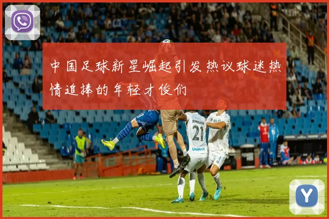 中国足球新星崛起引发热议球迷热情追捧的年轻才俊们
