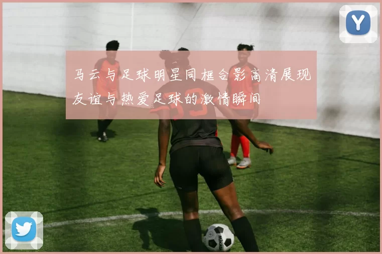 马云与足球明星同框合影高清展现友谊与热爱足球的激情瞬间