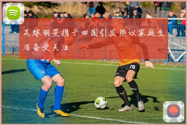 足球明星携子回国引发热议家庭生活备受关注