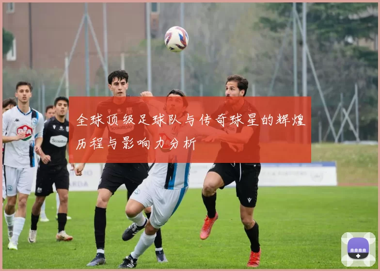 全球顶级足球队与传奇球星的辉煌历程与影响力分析