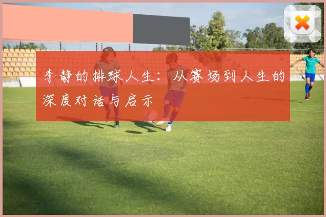 李静的排球人生：从赛场到人生的深度对话与启示