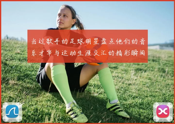 当过歌手的足球明星盘点他们的音乐才华与运动生涯交汇的精彩瞬间