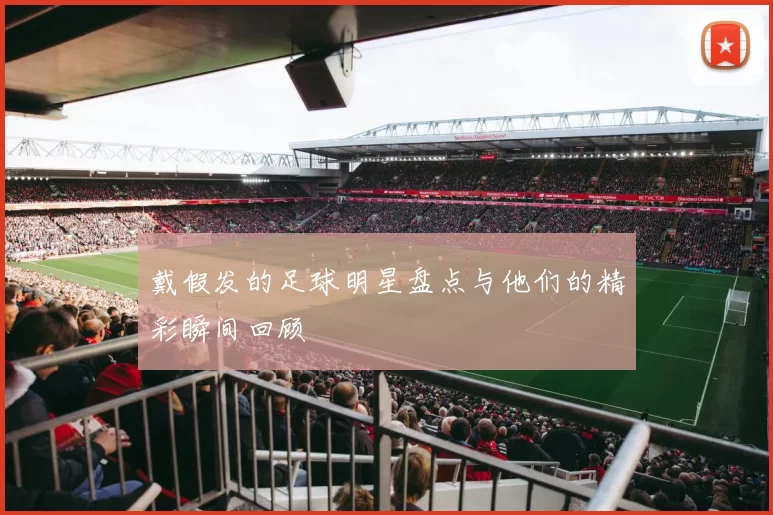 戴假发的足球明星盘点与他们的精彩瞬间回顾