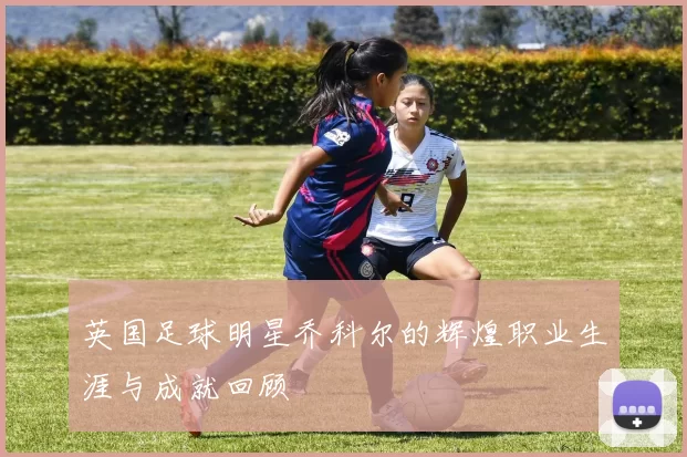 英国足球明星乔科尔的辉煌职业生涯与成就回顾