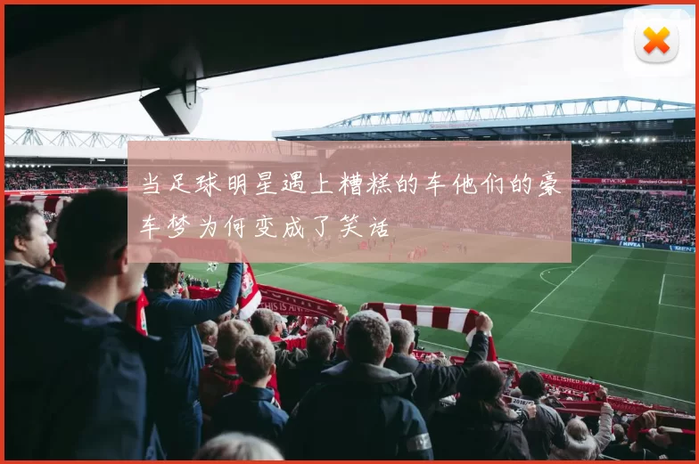 当足球明星遇上糟糕的车他们的豪车梦为何变成了笑话